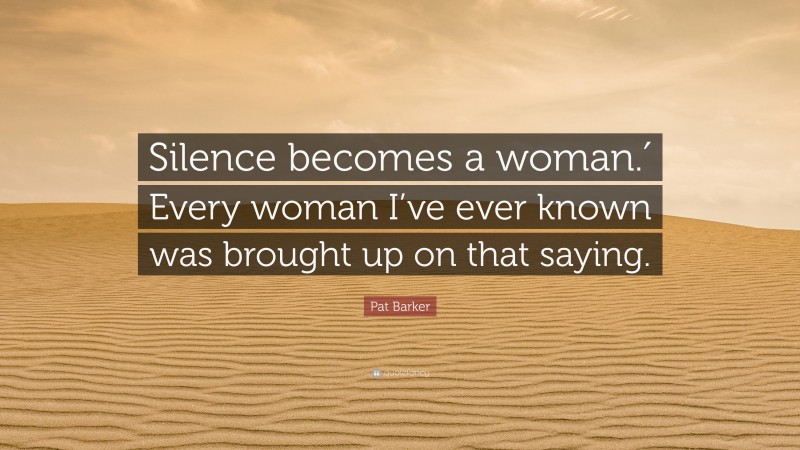Pat Barker Quote: “Silence becomes a woman.′ Every woman I’ve ever known was brought up on that saying.”