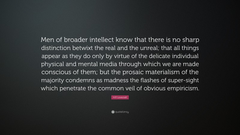 H.P. Lovecraft Quote: “Men of broader intellect know that there is no sharp distinction betwixt the real and the unreal; that all things appear as they do only by virtue of the delicate individual physical and mental media through which we are made conscious of them; but the prosaic materialism of the majority condemns as madness the flashes of super-sight which penetrate the common veil of obvious empiricism.”