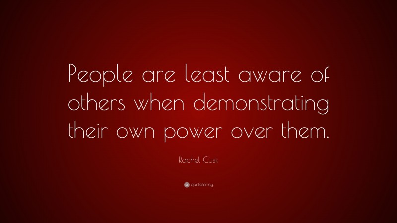 Rachel Cusk Quote: “People are least aware of others when demonstrating their own power over them.”