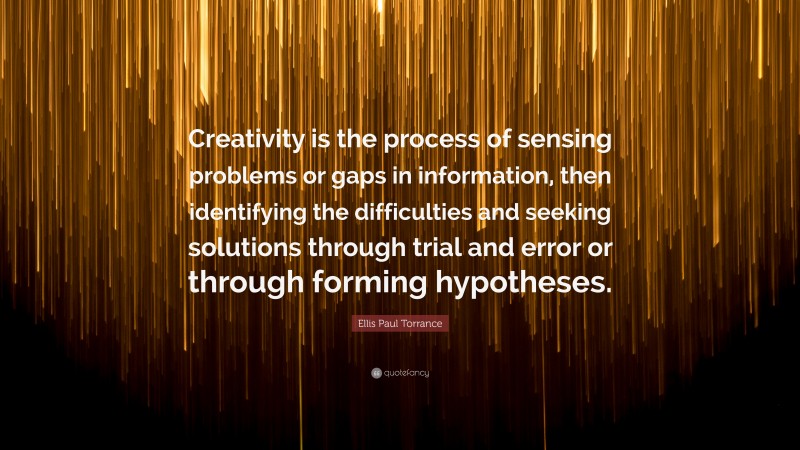 Ellis Paul Torrance Quote: “Creativity is the process of sensing problems or gaps in information, then identifying the difficulties and seeking solutions through trial and error or through forming hypotheses.”