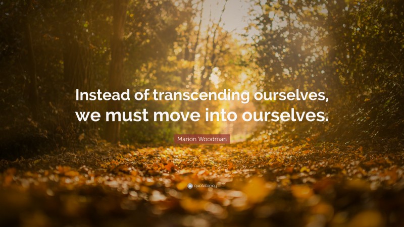 Marion Woodman Quote: “Instead of transcending ourselves, we must move into ourselves.”