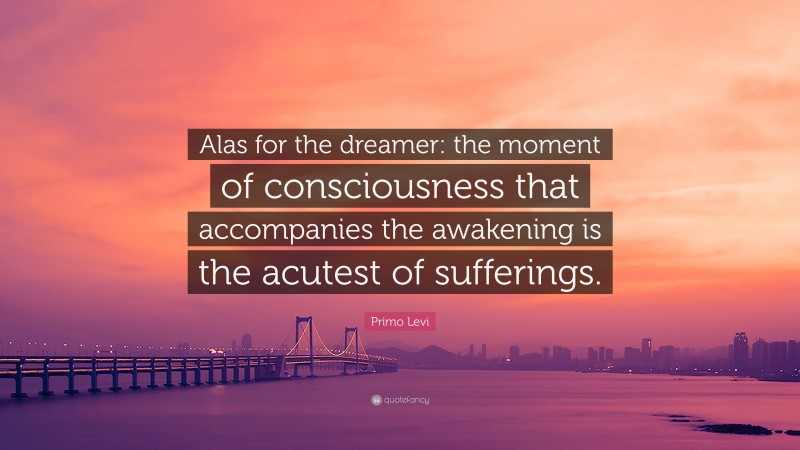 Primo Levi Quote: “Alas for the dreamer: the moment of consciousness that accompanies the awakening is the acutest of sufferings.”