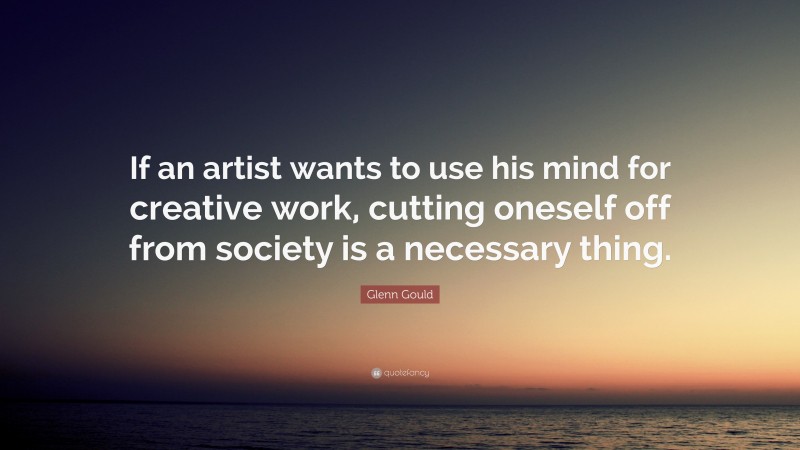 Glenn Gould Quote: “If an artist wants to use his mind for creative work, cutting oneself off from society is a necessary thing.”