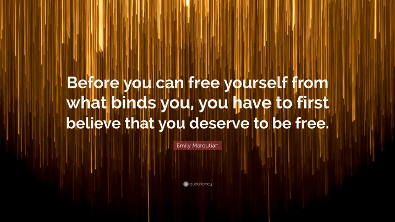 Emily Maroutian Quote: “Before you can free yourself from what binds you, you have to first believe that you deserve to be free.”