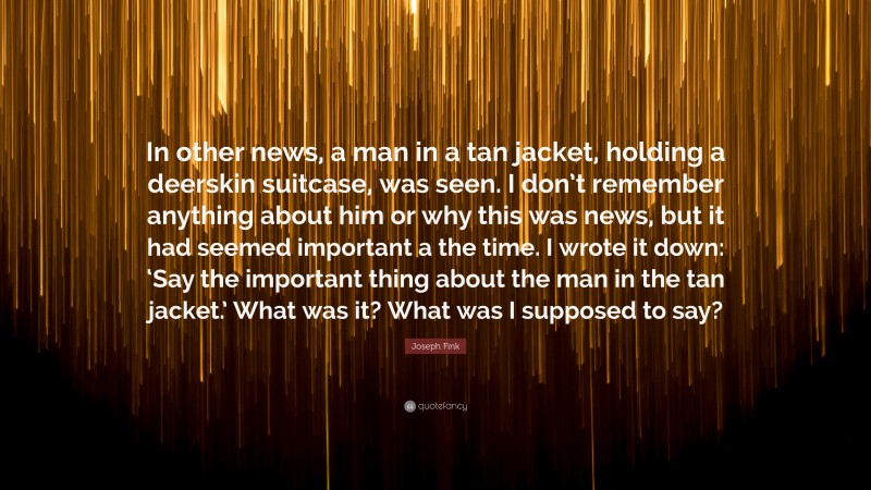 Joseph Fink Quote: “In other news, a man in a tan jacket, holding a deerskin suitcase, was seen. I don’t remember anything about him or why this was news, but it had seemed important a the time. I wrote it down: ‘Say the important thing about the man in the tan jacket.’ What was it? What was I supposed to say?”