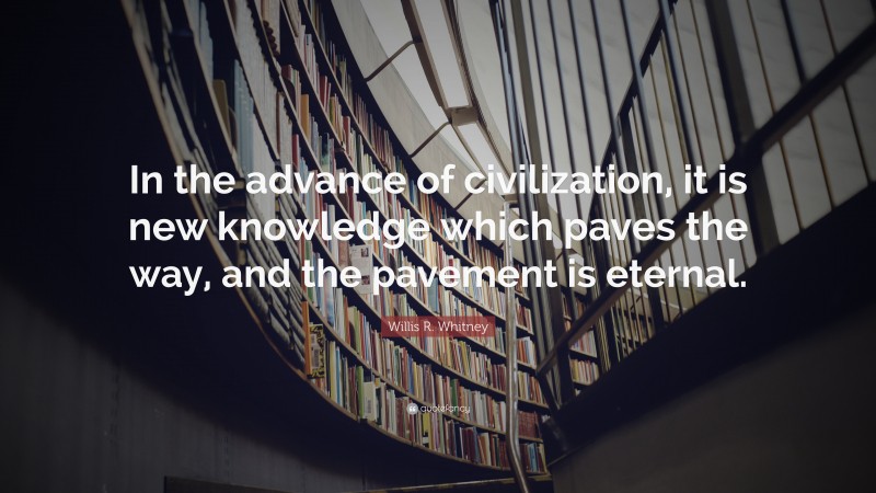 Willis R. Whitney Quote: “In the advance of civilization, it is new knowledge which paves the way, and the pavement is eternal.”