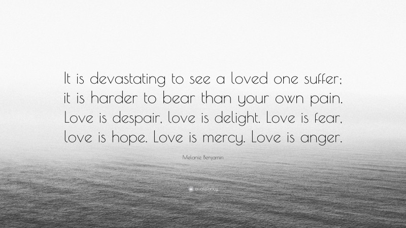 Melanie Benjamin Quote: “It is devastating to see a loved one suffer; it is harder to bear than your own pain. Love is despair, love is delight. Love is fear, love is hope. Love is mercy. Love is anger.”