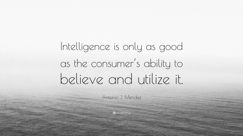 Antonio J. Mendez Quote: “Intelligence is only as good as the consumer’s ability to believe and utilize it.”