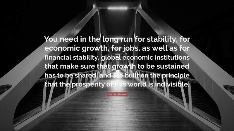 Gordon Brown Quote: “You need in the long run for stability, for economic growth, for jobs, as well as for financial stability, global economic institutions that make sure that growth to be sustained has to be shared, and are built on the principle that the prosperity of this world is indivisible.”