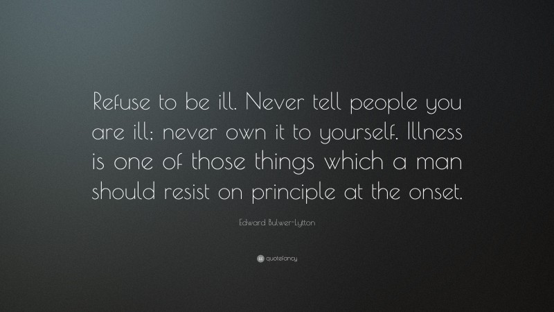 Edward Bulwer-Lytton Quote: “Refuse to be ill. Never tell people you are ill; never own it to yourself. Illness is one of those things which a man should resist on principle at the onset.”