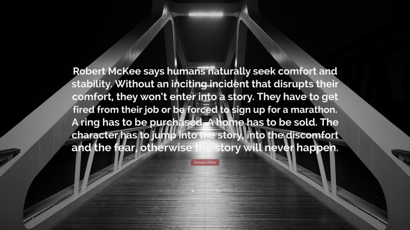 Donald Miller Quote: “Robert McKee says humans naturally seek comfort and stability. Without an inciting incident that disrupts their comfort, they won’t enter into a story. They have to get fired from their job or be forced to sign up for a marathon. A ring has to be purchased. A home has to be sold. The character has to jump into the story, into the discomfort and the fear, otherwise the story will never happen.”