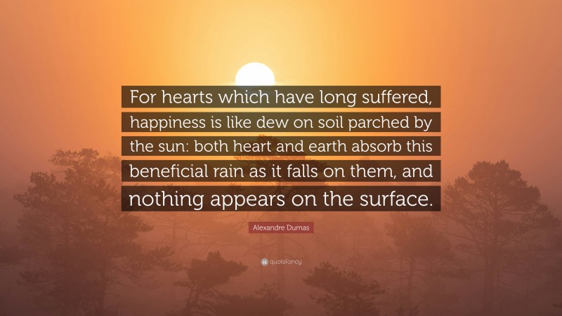 Alexandre Dumas Quote: “For hearts which have long suffered, happiness is like dew on soil parched by the sun: both heart and earth absorb this beneficial rain as it falls on them, and nothing appears on the surface.”