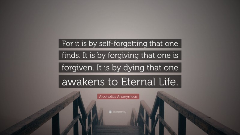 Alcoholics Anonymous Quote: “For it is by self-forgetting that one finds. It is by forgiving that one is forgiven. It is by dying that one awakens to Eternal Life.”