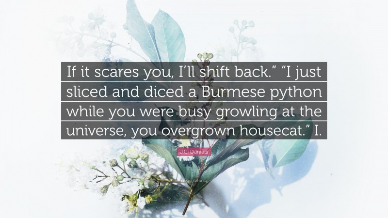 J.C. Daniels Quote: “If it scares you, I’ll shift back.” “I just sliced and diced a Burmese python while you were busy growling at the universe, you overgrown housecat.” I.”