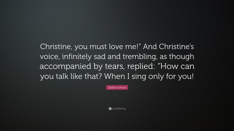 Gaston Leroux Quote: “Christine, you must love me!” And Christine’s voice, infinitely sad and trembling, as though accompanied by tears, replied: “How can you talk like that? When I sing only for you!”