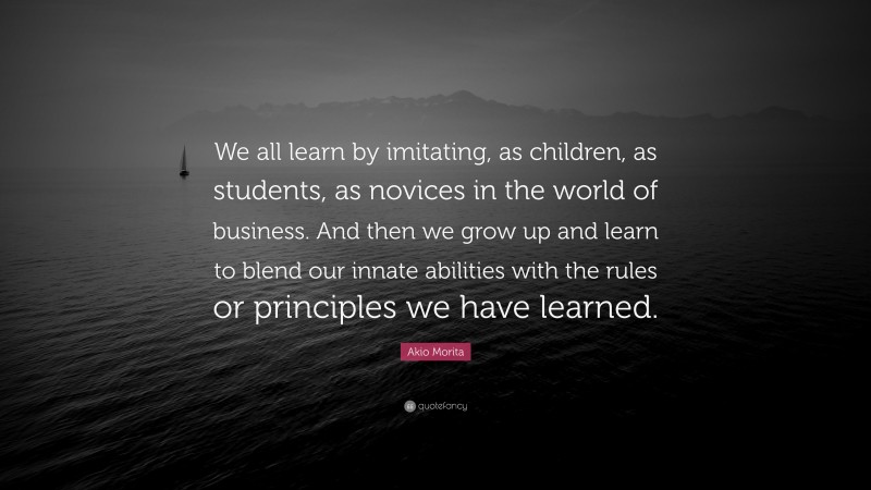 Akio Morita Quote: “We all learn by imitating, as children, as students, as novices in the world of business. And then we grow up and learn to blend our innate abilities with the rules or principles we have learned.”