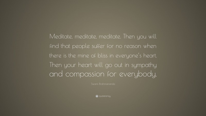 Swami Brahmananda Quote: “Meditate, meditate, meditate. Then you will find that people suffer for no reason when there is the mine of bliss in everyone’s heart. Then your heart will go out in sympathy and compassion for everybody.”