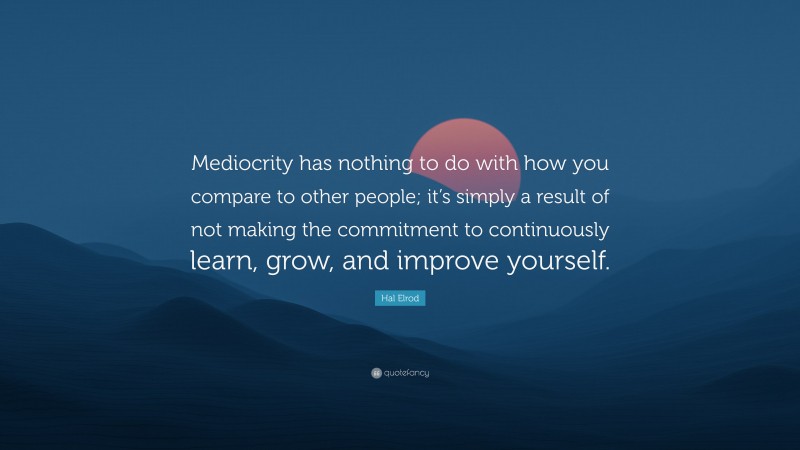 Hal Elrod Quote: “Mediocrity has nothing to do with how you compare to other people; it’s simply a result of not making the commitment to continuously learn, grow, and improve yourself.”