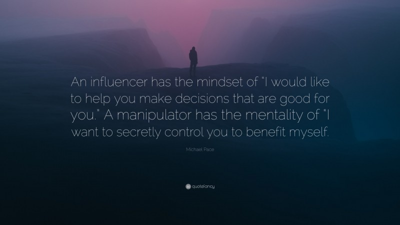 Michael Pace Quote: “An influencer has the mindset of “I would like to help you make decisions that are good for you.” A manipulator has the mentality of “I want to secretly control you to benefit myself.”