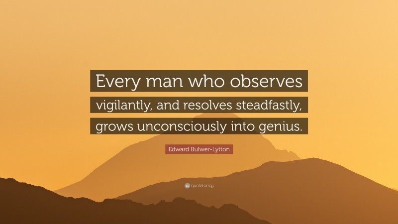 Edward Bulwer-Lytton Quote: “Every man who observes vigilantly, and resolves steadfastly, grows unconsciously into genius.”