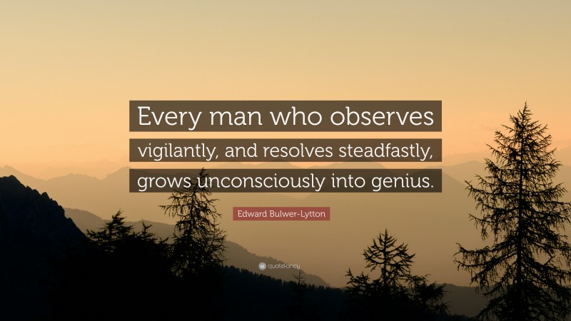 Edward Bulwer-Lytton Quote: “Every man who observes vigilantly, and resolves steadfastly, grows unconsciously into genius.”