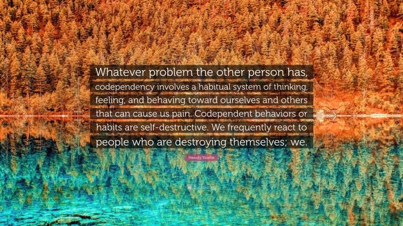 Melody Beattie Quote: “Whatever problem the other person has, codependency involves a habitual system of thinking, feeling, and behaving toward ourselves and others that can cause us pain. Codependent behaviors or habits are self-destructive. We frequently react to people who are destroying themselves; we.”