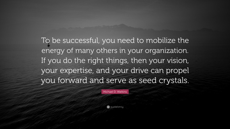 Michael D. Watkins Quote: “To be successful, you need to mobilize the energy of many others in your organization. If you do the right things, then your vision, your expertise, and your drive can propel you forward and serve as seed crystals.”