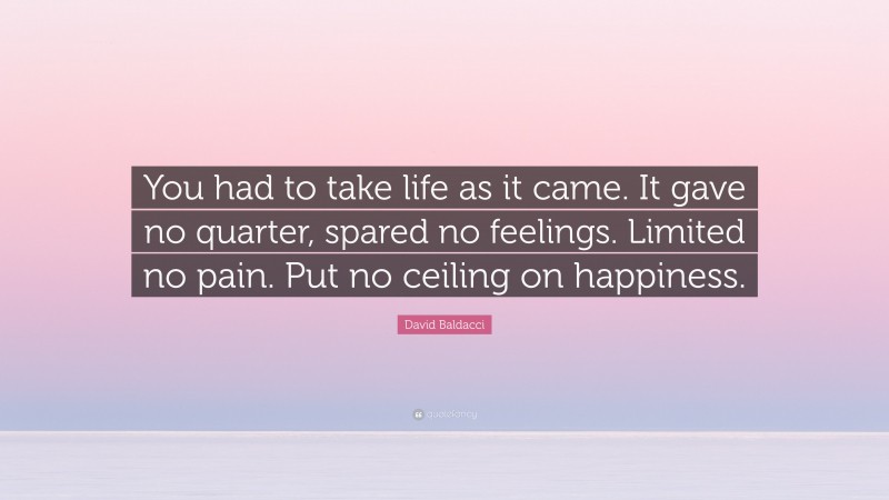 David Baldacci Quote: “You had to take life as it came. It gave no quarter, spared no feelings. Limited no pain. Put no ceiling on happiness.”