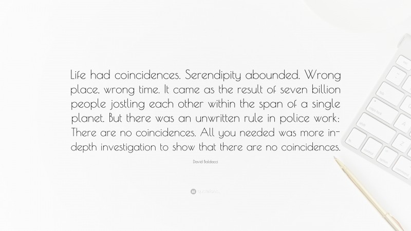 David Baldacci Quote: “Life had coincidences. Serendipity abounded. Wrong place, wrong time. It came as the result of seven billion people jostling each other within the span of a single planet. But there was an unwritten rule in police work: There are no coincidences. All you needed was more in-depth investigation to show that there are no coincidences.”