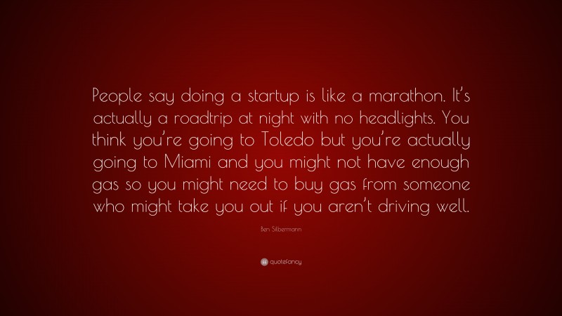 Ben Silbermann Quote: “People say doing a startup is like a marathon. It’s actually a roadtrip at night with no headlights. You think you’re going to Toledo but you’re actually going to Miami and you might not have enough gas so you might need to buy gas from someone who might take you out if you aren’t driving well.”
