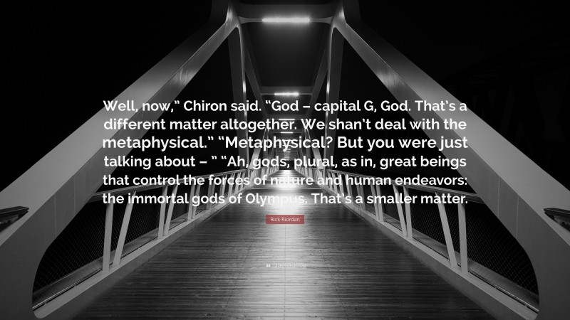 Rick Riordan Quote: “Well, now,” Chiron said. “God – capital G, God. That’s a different matter altogether. We shan’t deal with the metaphysical.” “Metaphysical? But you were just talking about – ” “Ah, gods, plural, as in, great beings that control the forces of nature and human endeavors: the immortal gods of Olympus. That’s a smaller matter.”