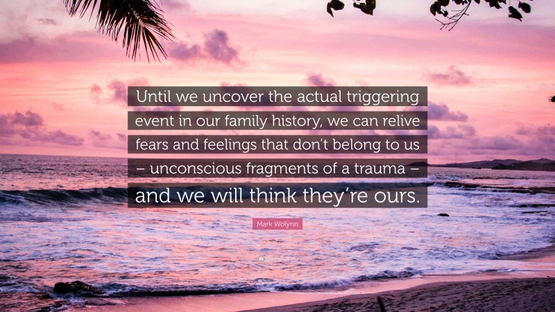 Mark Wolynn Quote: “Until we uncover the actual triggering event in our family history, we can relive fears and feelings that don’t belong to us – unconscious fragments of a trauma – and we will think they’re ours.”