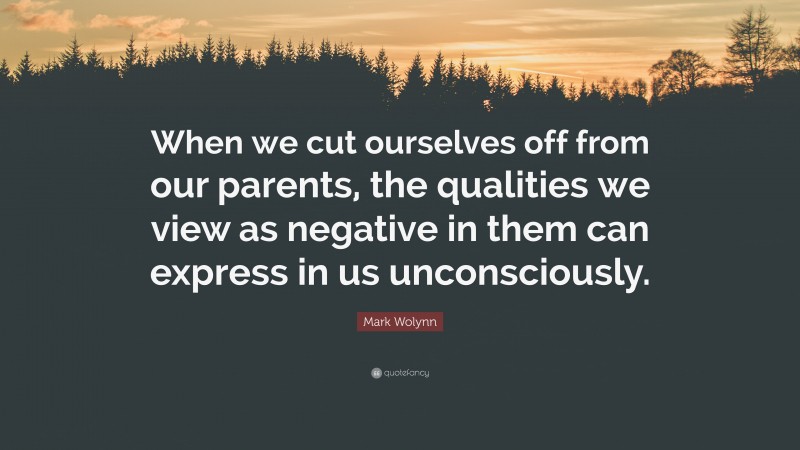 Mark Wolynn Quote: “When we cut ourselves off from our parents, the qualities we view as negative in them can express in us unconsciously.”