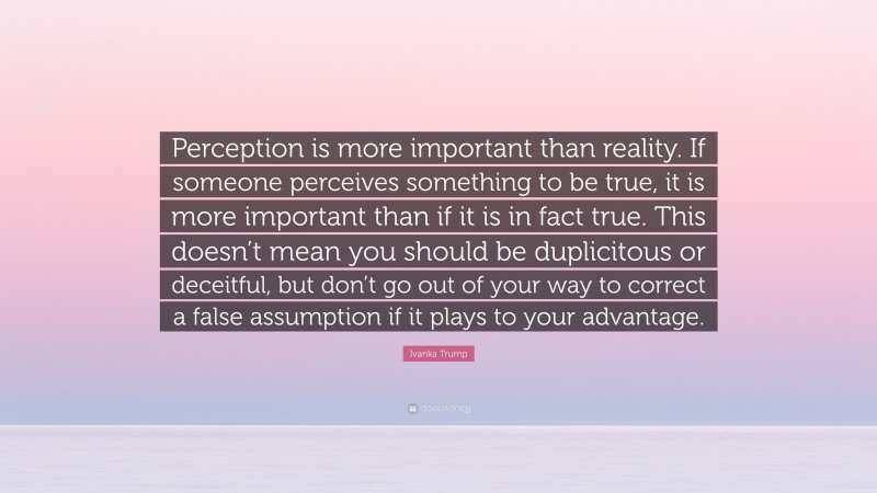 Ivanka Trump Quote: “Perception is more important than reality. If someone perceives something to be true, it is more important than if it is in fact true. This doesn’t mean you should be duplicitous or deceitful, but don’t go out of your way to correct a false assumption if it plays to your advantage.”