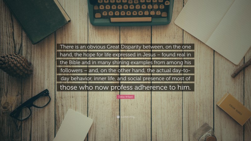 Dallas Willard Quote: “There is an obvious Great Disparity between, on the one hand, the hope for life expressed in Jesus – found real in the Bible and in many shining examples from among his followers – and, on the other hand, the actual day-to-day behavior, inner life, and social presence of most of those who now profess adherence to him.”