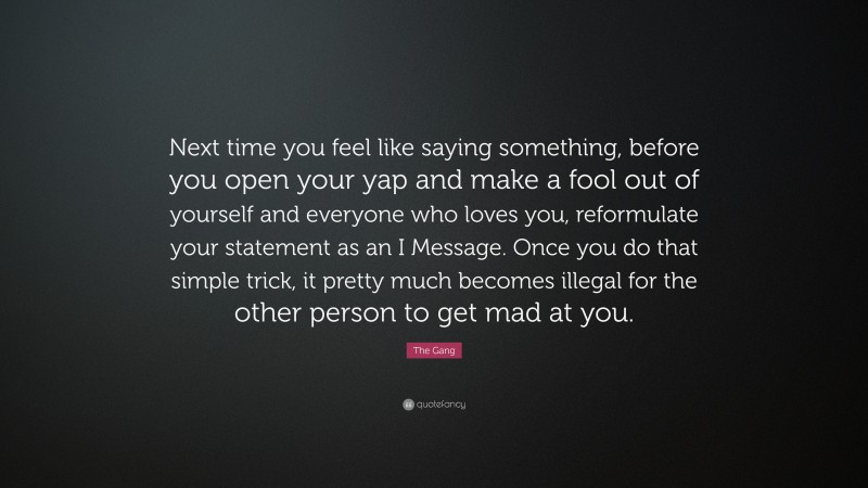 The Gang Quote: “Next time you feel like saying something, before you open your yap and make a fool out of yourself and everyone who loves you, reformulate your statement as an I Message. Once you do that simple trick, it pretty much becomes illegal for the other person to get mad at you.”