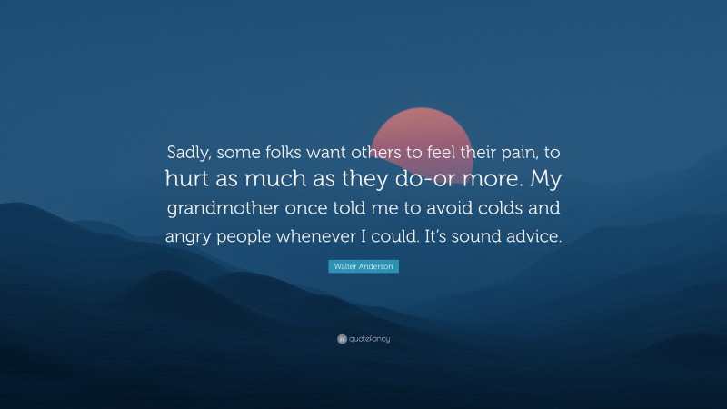Walter Anderson Quote: “Sadly, some folks want others to feel their pain, to hurt as much as they do-or more. My grandmother once told me to avoid colds and angry people whenever I could. It’s sound advice.”
