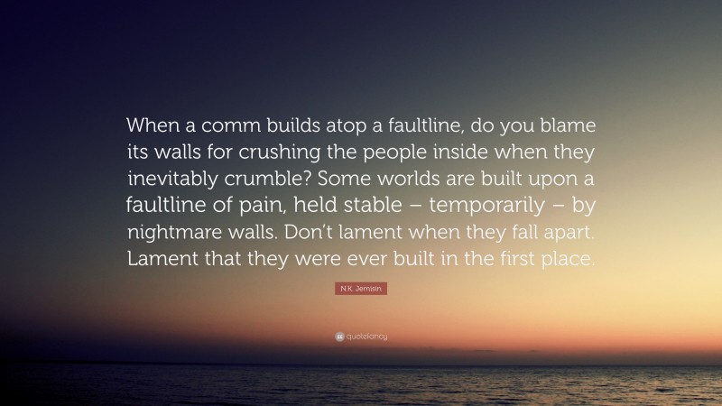 N.K. Jemisin Quote: “When a comm builds atop a faultline, do you blame its walls for crushing the people inside when they inevitably crumble? Some worlds are built upon a faultline of pain, held stable – temporarily – by nightmare walls. Don’t lament when they fall apart. Lament that they were ever built in the first place.”