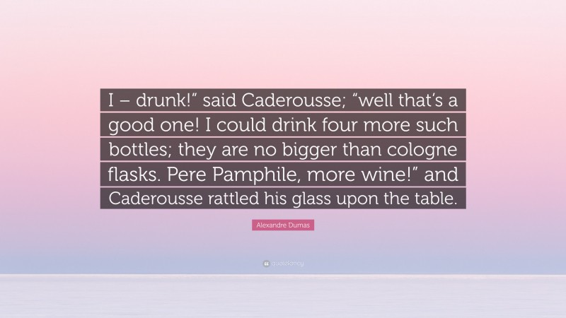 Alexandre Dumas Quote: “I – drunk!” said Caderousse; “well that’s a good one! I could drink four more such bottles; they are no bigger than cologne flasks. Pere Pamphile, more wine!” and Caderousse rattled his glass upon the table.”