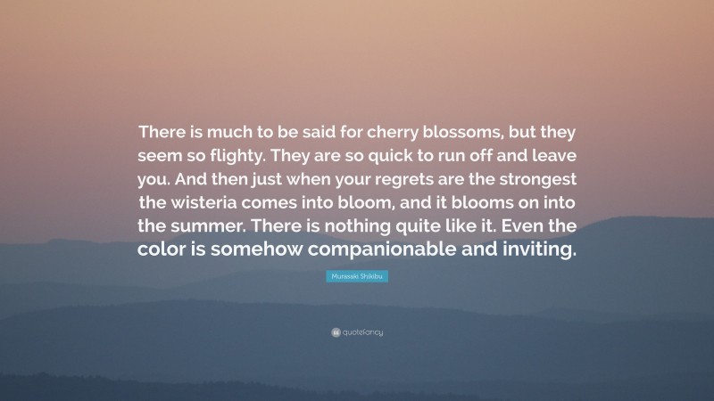 Murasaki Shikibu Quote: “There is much to be said for cherry blossoms, but they seem so flighty. They are so quick to run off and leave you. And then just when your regrets are the strongest the wisteria comes into bloom, and it blooms on into the summer. There is nothing quite like it. Even the color is somehow companionable and inviting.”