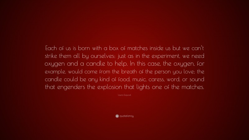 Laura Esquivel Quote: “Each of us is born with a box of matches inside us but we can’t strike them all by ourselves; just as in the experiment, we need oxygen and a candle to help. In this case, the oxygen, for example, would come from the breath of the person you love; the candle could be any kind of food, music, caress, word, or sound that engenders the explosion that lights one of the matches.”