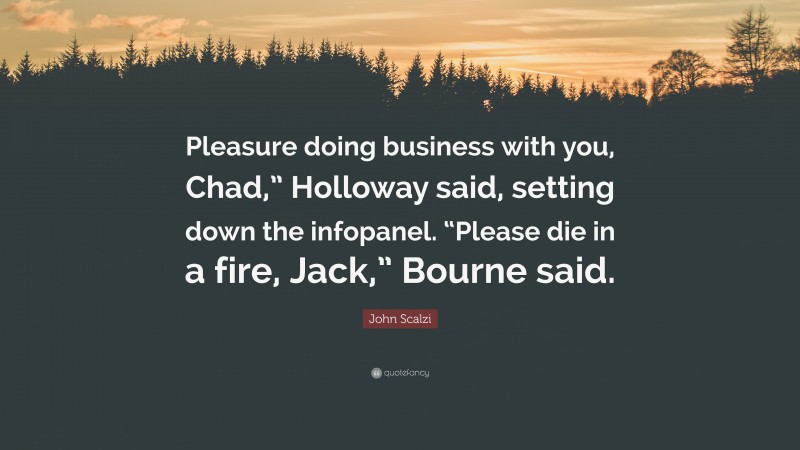 John Scalzi Quote: “Pleasure doing business with you, Chad,” Holloway said, setting down the infopanel. “Please die in a fire, Jack,” Bourne said.”