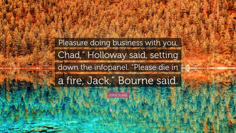 John Scalzi Quote: “Pleasure doing business with you, Chad,” Holloway said, setting down the infopanel. “Please die in a fire, Jack,” Bourne said.”