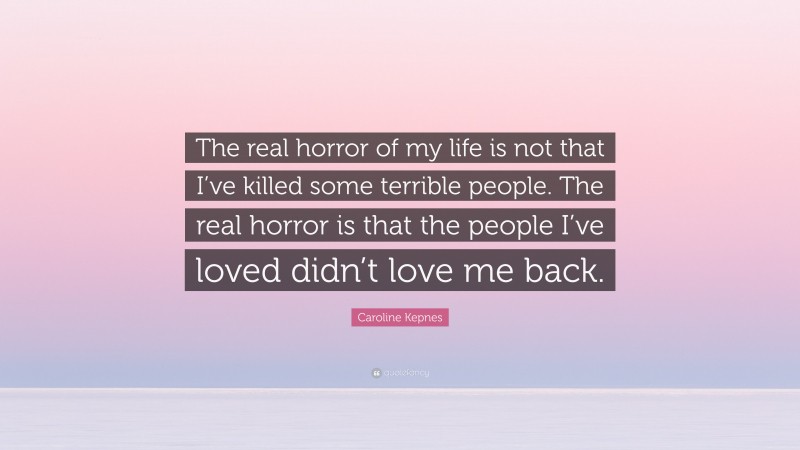 Caroline Kepnes Quote: “The real horror of my life is not that I’ve killed some terrible people. The real horror is that the people I’ve loved didn’t love me back.”