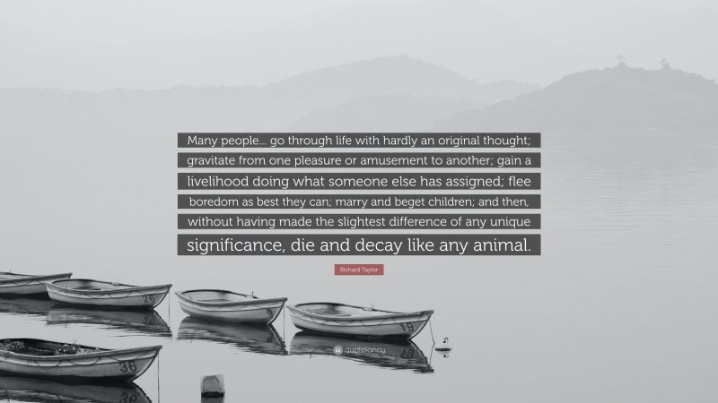 Richard Taylor Quote: “Many people... go through life with hardly an original thought; gravitate from one pleasure or amusement to another; gain a livelihood doing what someone else has assigned; flee boredom as best they can; marry and beget children; and then, without having made the slightest difference of any unique significance, die and decay like any animal.”