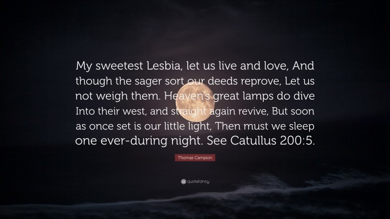Thomas Campion Quote: “My sweetest Lesbia, let us live and love, And though the sager sort our deeds reprove, Let us not weigh them. Heaven’s great lamps do dive Into their west, and straight again revive, But soon as once set is our little light, Then must we sleep one ever-during night. See Catullus 200:5.”