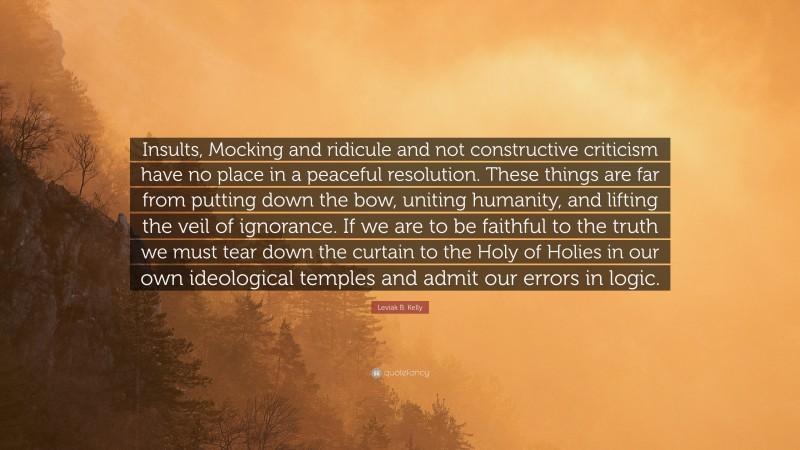 Leviak B. Kelly Quote: “Insults, Mocking and ridicule and not constructive criticism have no place in a peaceful resolution. These things are far from putting down the bow, uniting humanity, and lifting the veil of ignorance. If we are to be faithful to the truth we must tear down the curtain to the Holy of Holies in our own ideological temples and admit our errors in logic.”