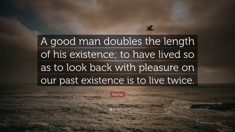 Martial Quote: “A good man doubles the length of his existence; to have lived so as to look back with pleasure on our past existence is to live twice.”