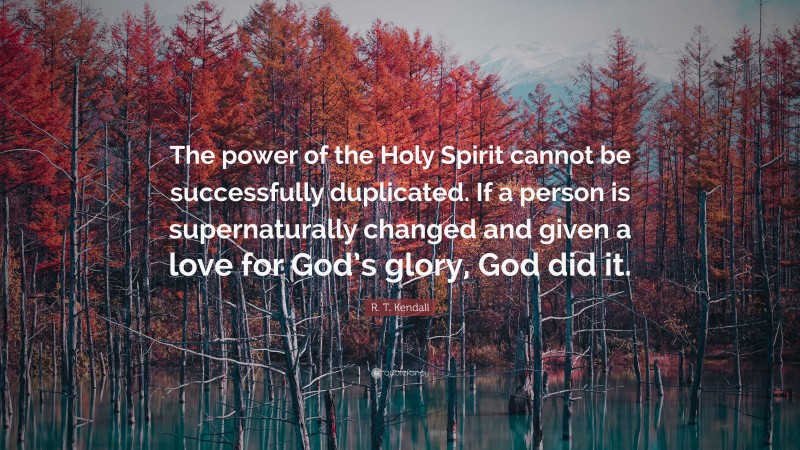 R. T. Kendall Quote: “The power of the Holy Spirit cannot be successfully duplicated. If a person is supernaturally changed and given a love for God’s glory, God did it.”