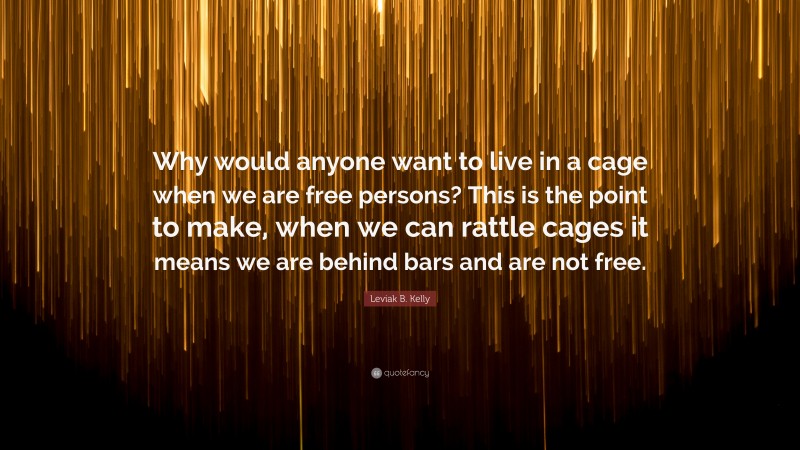 Leviak B. Kelly Quote: “Why would anyone want to live in a cage when we are free persons? This is the point to make, when we can rattle cages it means we are behind bars and are not free.”